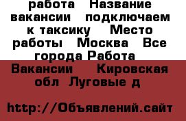 работа › Название вакансии ­ подключаем к таксику  › Место работы ­ Москва - Все города Работа » Вакансии   . Кировская обл.,Луговые д.